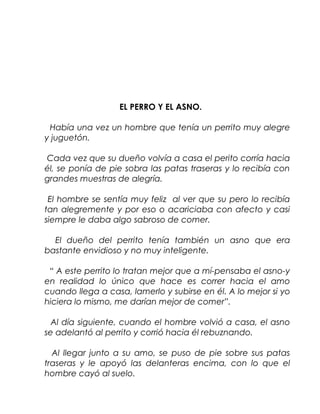 EL PERRO Y EL ASNO.

 Había una vez un hombre que tenía un perrito muy alegre
y juguetón.

Cada vez que su dueño volvía a casa el perito corría hacia
él, se ponía de pie sobra las patas traseras y lo recibía con
grandes muestras de alegría.

 El hombre se sentía muy feliz al ver que su pero lo recibía
tan alegremente y por eso o acariciaba con afecto y casi
siempre le daba algo sabroso de comer.

  El dueño del perrito tenía también un asno que era
bastante envidioso y no muy inteligente.

 “ A este perrito lo tratan mejor que a mí-pensaba el asno-y
en realidad lo único que hace es correr hacia el amo
cuando llega a casa, lamerlo y subirse en él. A lo mejor si yo
hiciera lo mismo, me darían mejor de comer”.

  Al día siguiente, cuando el hombre volvió a casa, el asno
se adelantó al perrito y corrió hacia él rebuznando.

  Al llegar junto a su amo, se puso de pie sobre sus patas
traseras y le apoyó las delanteras encima, con lo que el
hombre cayó al suelo.
 
