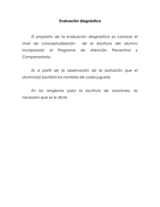 Evaluación diagnóstica



     El propósito de la evaluación diagnóstica es conocer el
nivel de conceptualización      de la escritura del alumno
incorporado    al   Programa   de   Atención       Preventiva   y
Compensatoria.


     Es a partir de la observación de la ilustración que el
alumno(a) escribirá los nombres de cada juguete.


     En los renglones para la escritura de oraciones, es
necesario que se le dicte.
 