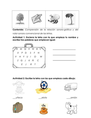 Contenido: Comprensión de la relación sonoro-gráfica y del
valor sonoro convencional de las letras.
Actividad 1: Encierra la letra con la que empieza tu nombre y
escribe tres palabras que empiecen igual:



   A      M       Q           H       W       B       L
      X       P       D           S       F       N
  V       H       Y       U       I       O           W
      Z   G           J       K       Ñ       C
              E       J           R       T




Actividad 2: Escribe la letra con las que empieza cada dibujo:




___uñeca                                          ___elota   ____amión
 
