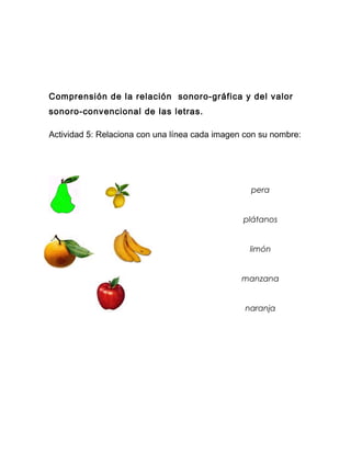 Comprensión de la relación sonoro-gráfica y del valor
sonoro-convencional de las letras.

Actividad 5: Relaciona con una línea cada imagen con su nombre:




                                                  pera


                                                plátanos


                                                  limón


                                                manzana


                                                 naranja
 