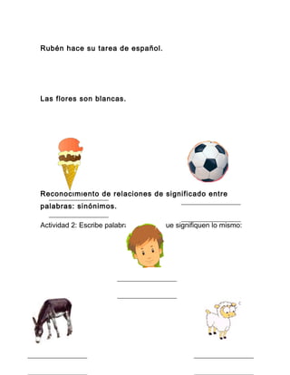 Rubén hace su tarea de español.




Las flores son blancas.




Reconocimiento de relaciones de significado entre
palabras: sinónimos.

Actividad 2: Escribe palabras distintas que signifiquen lo mismo:
 