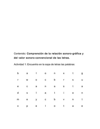 Contenido: Comprensión de la relación sonoro-gráfica y
del valor sonoro-convencional de las letras.

Actividad 1: Encuentra en la sopa de letras las palabras:


   b       a        l       o        n       x        t     g

   r       w        o       c        b        r       s     u

   e       c        a       n        a       s        t     a

   d       s        l       a        t        i       o     n

  m        e        y       c        b       v        n     t

   x       p        e        l       o        t       a     e
 