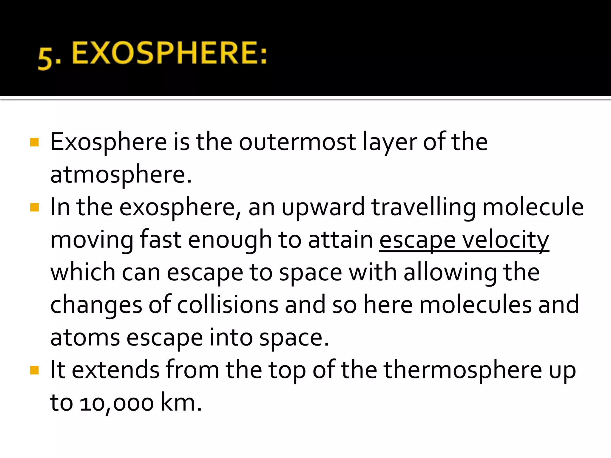  Exosphere is the outermost layer of the
atmosphere.
 In the exosphere, an upward travelling molecule
moving fast enough to attain escape velocity
which can escape to space with allowing the
changes of collisions and so here molecules and
atoms escape into space.
 It extends from the top of the thermosphere up
to 10,000 km.
 