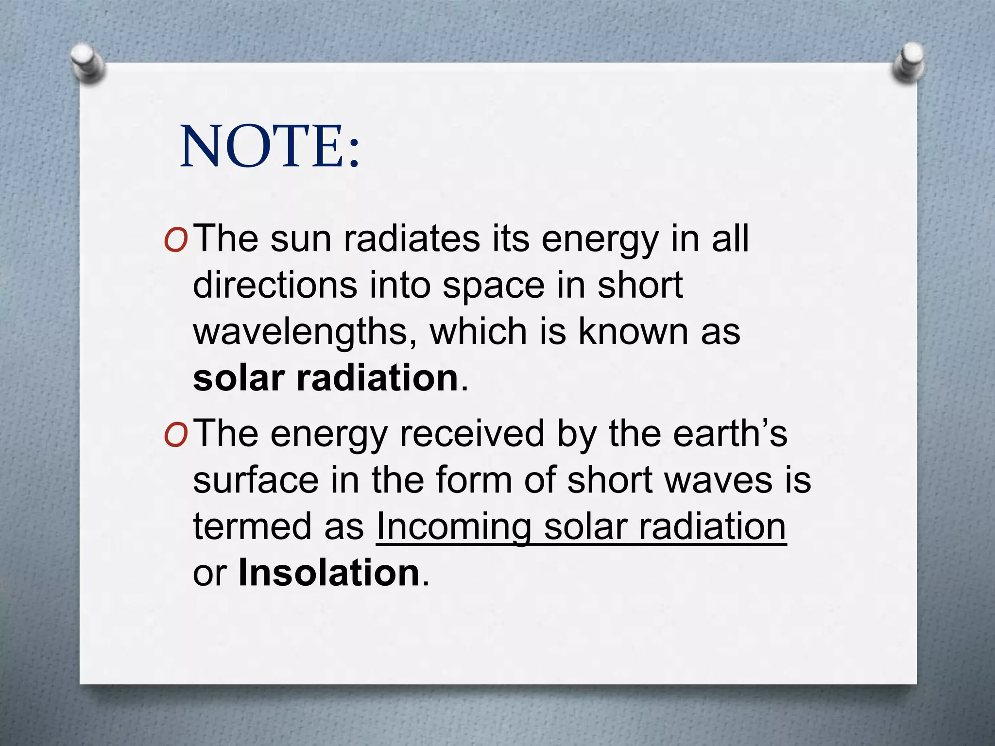 NOTE:
OThe sun radiates its energy in all
directions into space in short
wavelengths, which is known as
solar radiation.
OThe energy received by the earth’s
surface in the form of short waves is
termed as Incoming solar radiation
or Insolation.
 