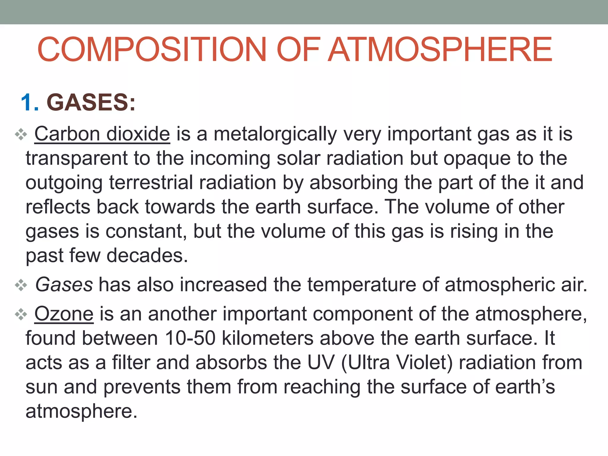 COMPOSITION OF ATMOSPHERE
1. GASES:
 Carbon dioxide is a metalorgically very important gas as it is
transparent to the incoming solar radiation but opaque to the
outgoing terrestrial radiation by absorbing the part of the it and
reflects back towards the earth surface. The volume of other
gases is constant, but the volume of this gas is rising in the
past few decades.
 Gases has also increased the temperature of atmospheric air.
 Ozone is an another important component of the atmosphere,
found between 10-50 kilometers above the earth surface. It
acts as a filter and absorbs the UV (Ultra Violet) radiation from
sun and prevents them from reaching the surface of earth’s
atmosphere.
 