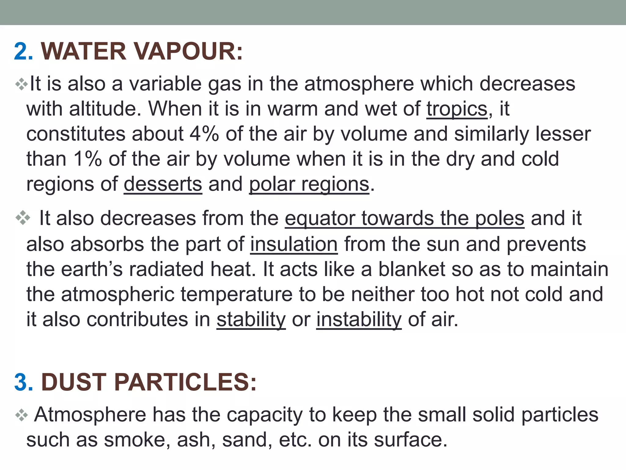 2. WATER VAPOUR:
It is also a variable gas in the atmosphere which decreases
with altitude. When it is in warm and wet of tropics, it
constitutes about 4% of the air by volume and similarly lesser
than 1% of the air by volume when it is in the dry and cold
regions of desserts and polar regions.
 It also decreases from the equator towards the poles and it
also absorbs the part of insulation from the sun and prevents
the earth’s radiated heat. It acts like a blanket so as to maintain
the atmospheric temperature to be neither too hot not cold and
it also contributes in stability or instability of air.
3. DUST PARTICLES:
 Atmosphere has the capacity to keep the small solid particles
such as smoke, ash, sand, etc. on its surface.
 