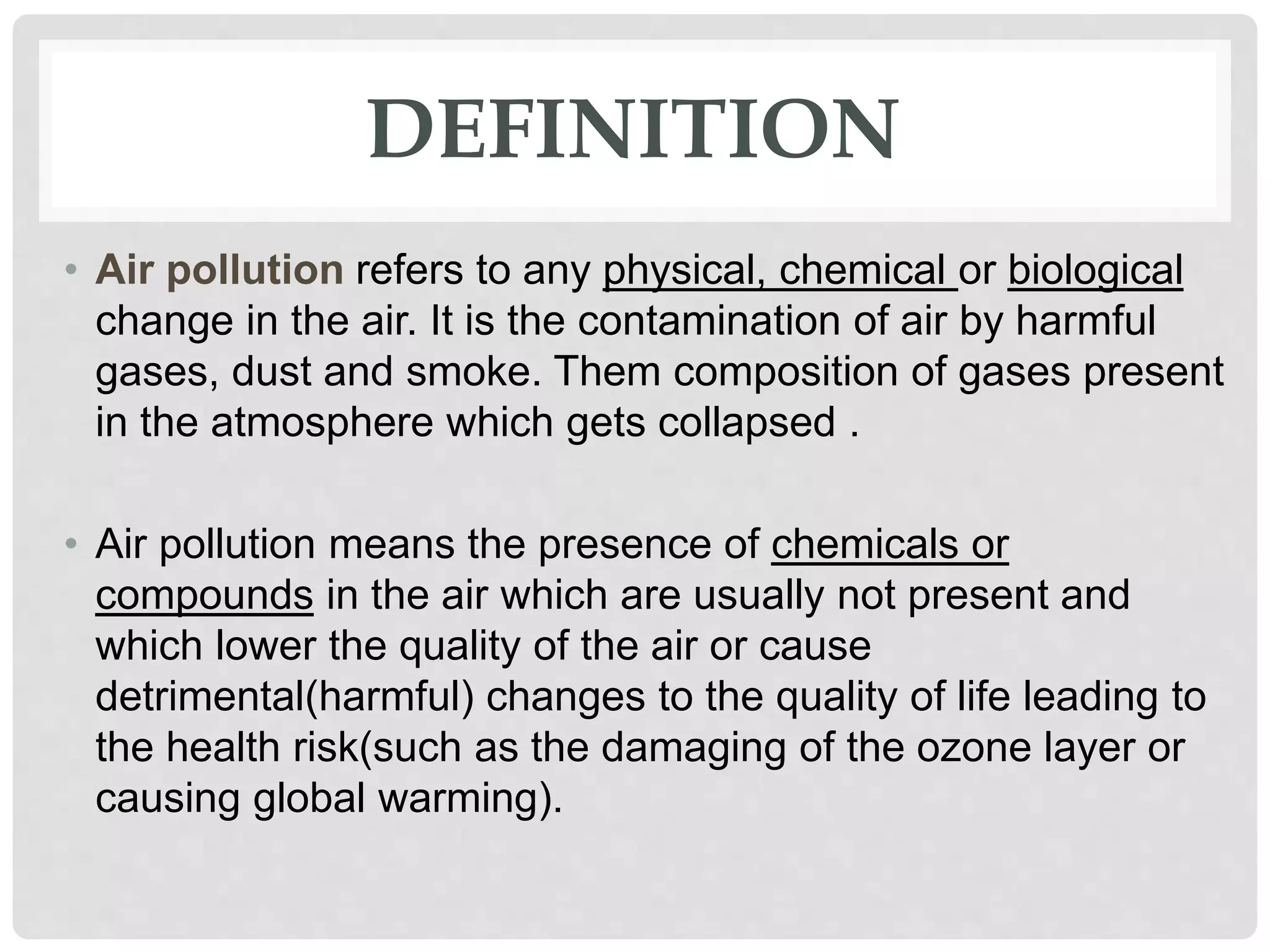 DEFINITION
• Air pollution refers to any physical, chemical or biological
change in the air. It is the contamination of air by harmful
gases, dust and smoke. Them composition of gases present
in the atmosphere which gets collapsed .
• Air pollution means the presence of chemicals or
compounds in the air which are usually not present and
which lower the quality of the air or cause
detrimental(harmful) changes to the quality of life leading to
the health risk(such as the damaging of the ozone layer or
causing global warming).
 