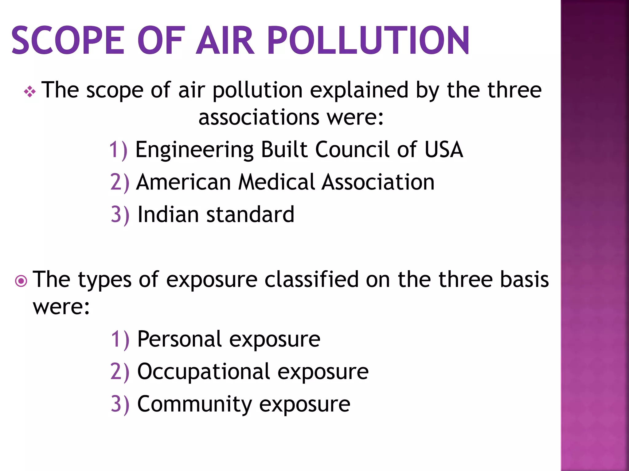  The scope of air pollution explained by the three
associations were:
1) Engineering Built Council of USA
2) American Medical Association
3) Indian standard
 The types of exposure classified on the three basis
were:
1) Personal exposure
2) Occupational exposure
3) Community exposure
 