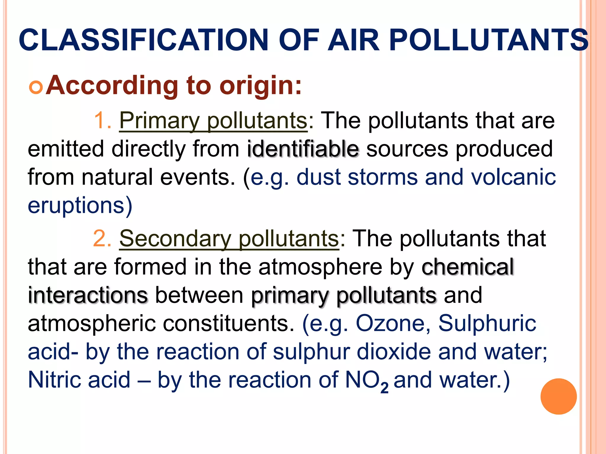 CLASSIFICATION OF AIR POLLUTANTS
According to origin:
1. Primary pollutants: The pollutants that are
emitted directly from identifiable sources produced
from natural events. (e.g. dust storms and volcanic
eruptions)
2. Secondary pollutants: The pollutants that
that are formed in the atmosphere by chemical
interactions between primary pollutants and
atmospheric constituents. (e.g. Ozone, Sulphuric
acid- by the reaction of sulphur dioxide and water;
Nitric acid – by the reaction of NO2 and water.)
 