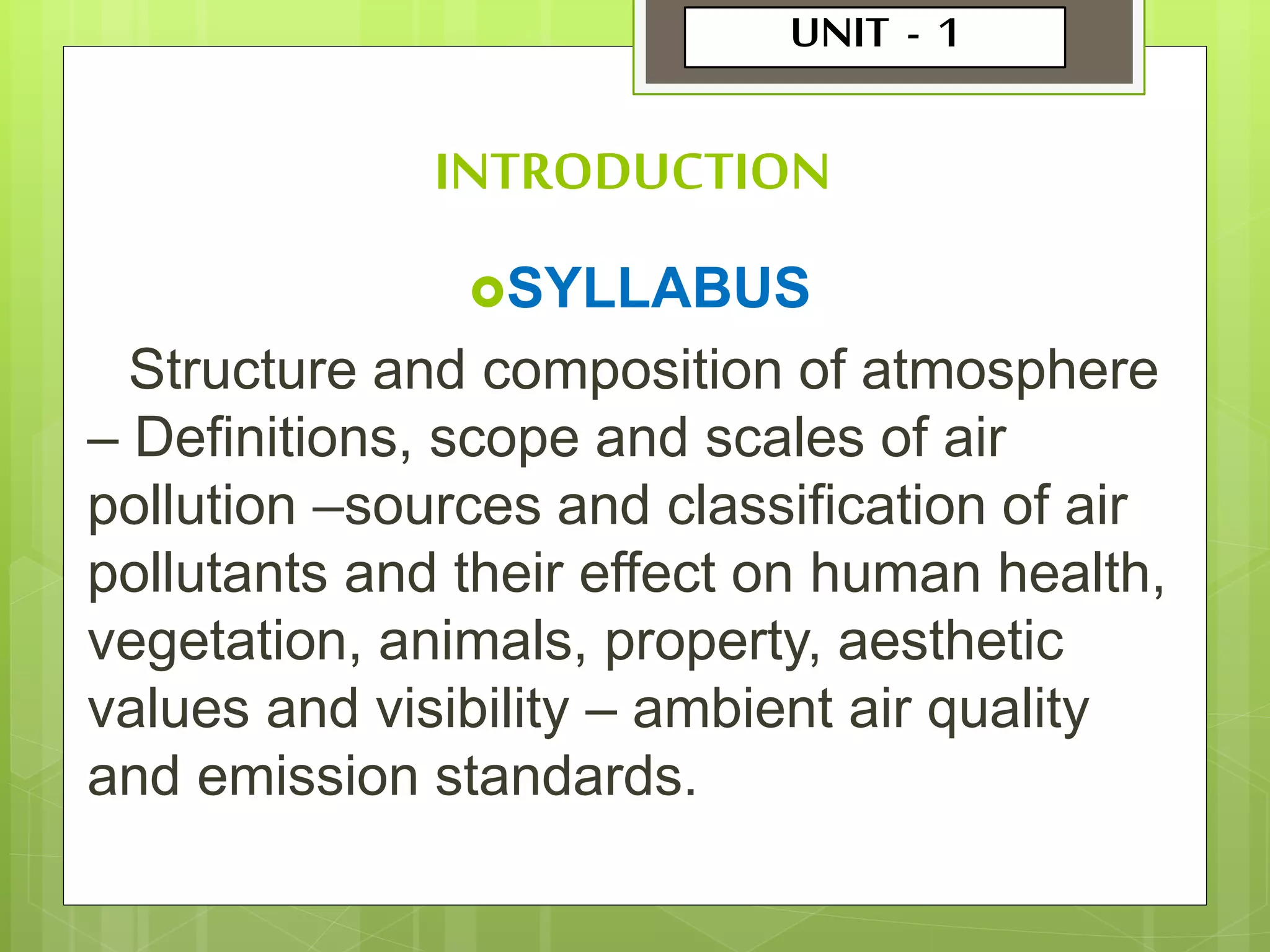 INTRODUCTION
SYLLABUS
Structure and composition of atmosphere
– Definitions, scope and scales of air
pollution –sources and classification of air
pollutants and their effect on human health,
vegetation, animals, property, aesthetic
values and visibility – ambient air quality
and emission standards.
UNIT - 1
 
