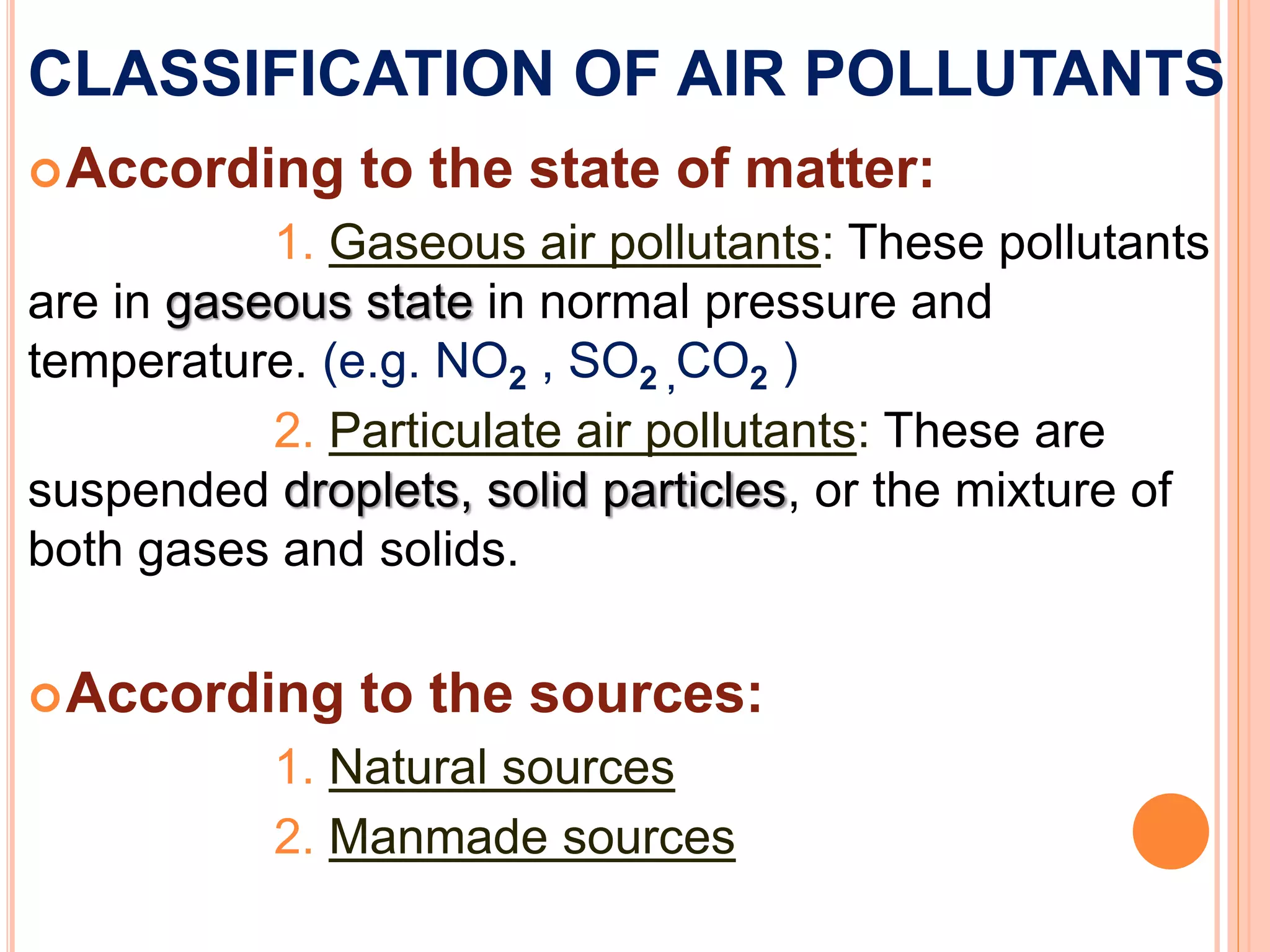 CLASSIFICATION OF AIR POLLUTANTS
According to the state of matter:
1. Gaseous air pollutants: These pollutants
are in gaseous state in normal pressure and
temperature. (e.g. NO2 , SO2 ,CO2 )
2. Particulate air pollutants: These are
suspended droplets, solid particles, or the mixture of
both gases and solids.
According to the sources:
1. Natural sources
2. Manmade sources
 