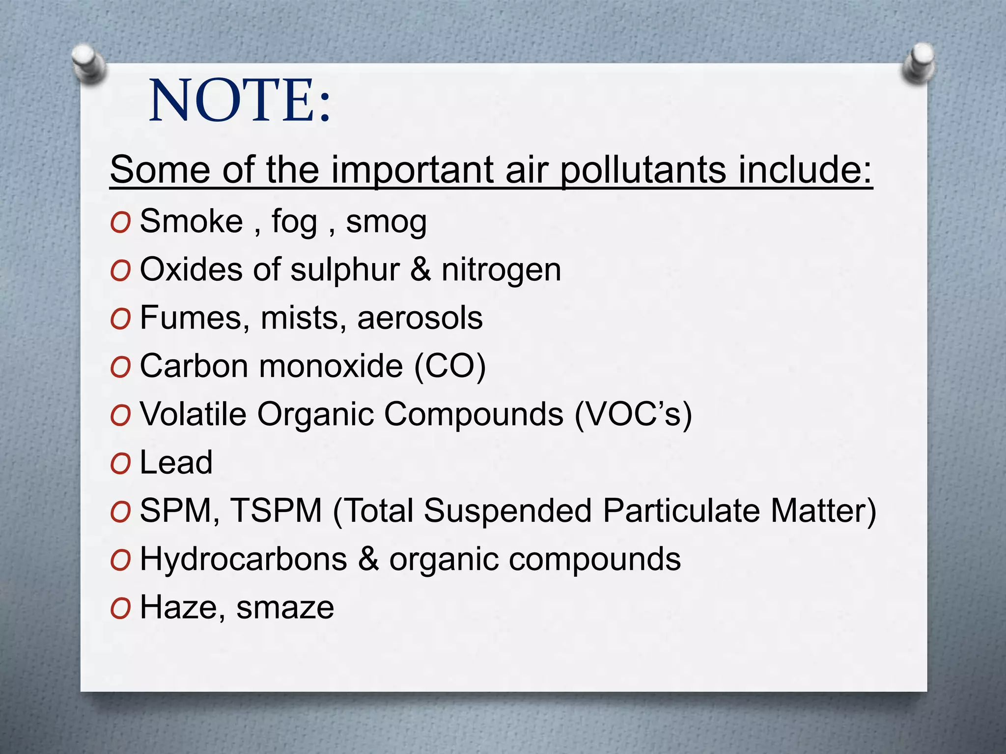 NOTE:
Some of the important air pollutants include:
O Smoke , fog , smog
O Oxides of sulphur & nitrogen
O Fumes, mists, aerosols
O Carbon monoxide (CO)
O Volatile Organic Compounds (VOC’s)
O Lead
O SPM, TSPM (Total Suspended Particulate Matter)
O Hydrocarbons & organic compounds
O Haze, smaze
 