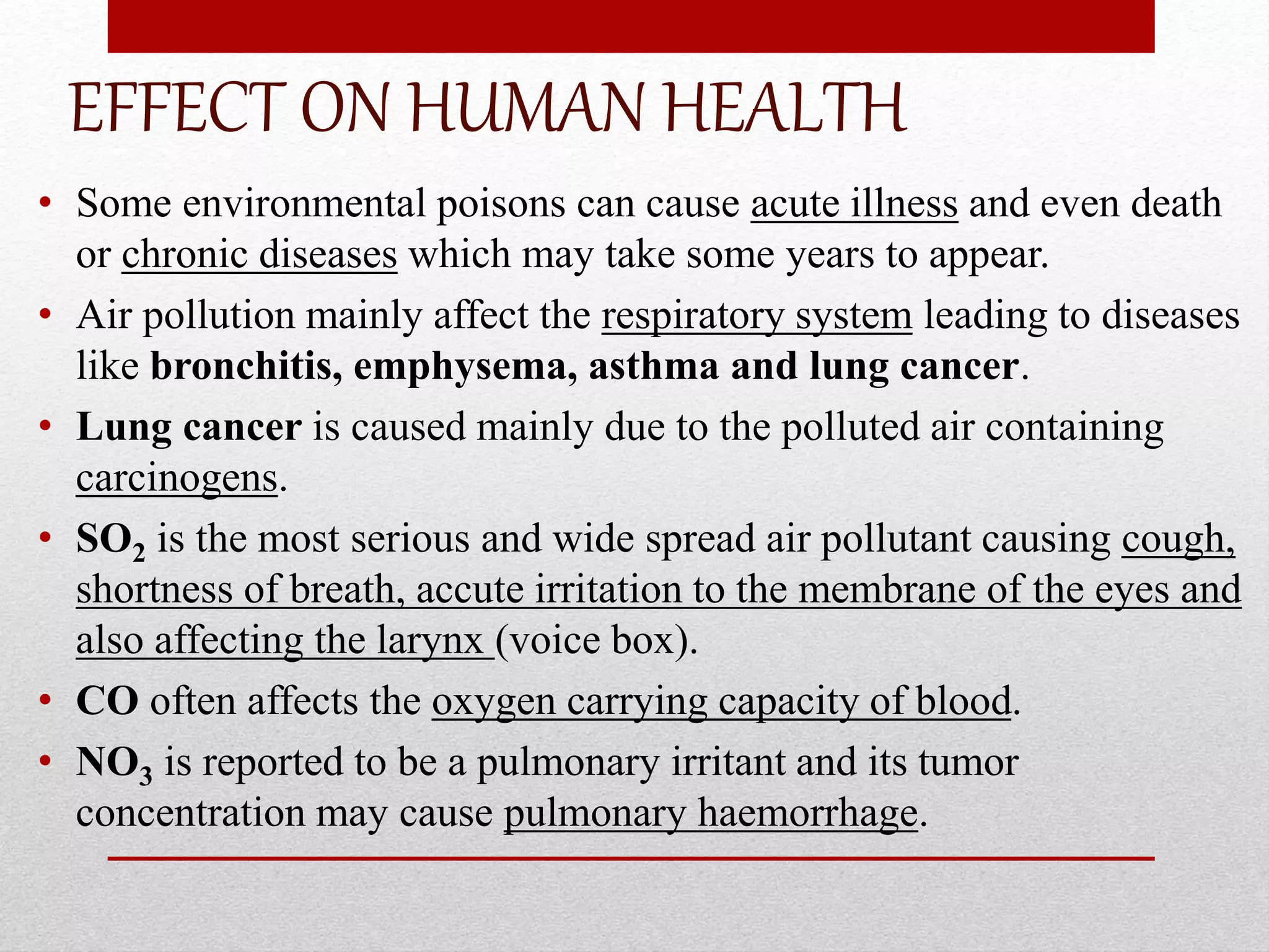 EFFECT ON HUMAN HEALTH
• Some environmental poisons can cause acute illness and even death
or chronic diseases which may take some years to appear.
• Air pollution mainly affect the respiratory system leading to diseases
like bronchitis, emphysema, asthma and lung cancer.
• Lung cancer is caused mainly due to the polluted air containing
carcinogens.
• SO2 is the most serious and wide spread air pollutant causing cough,
shortness of breath, accute irritation to the membrane of the eyes and
also affecting the larynx (voice box).
• CO often affects the oxygen carrying capacity of blood.
• NO3 is reported to be a pulmonary irritant and its tumor
concentration may cause pulmonary haemorrhage.
 