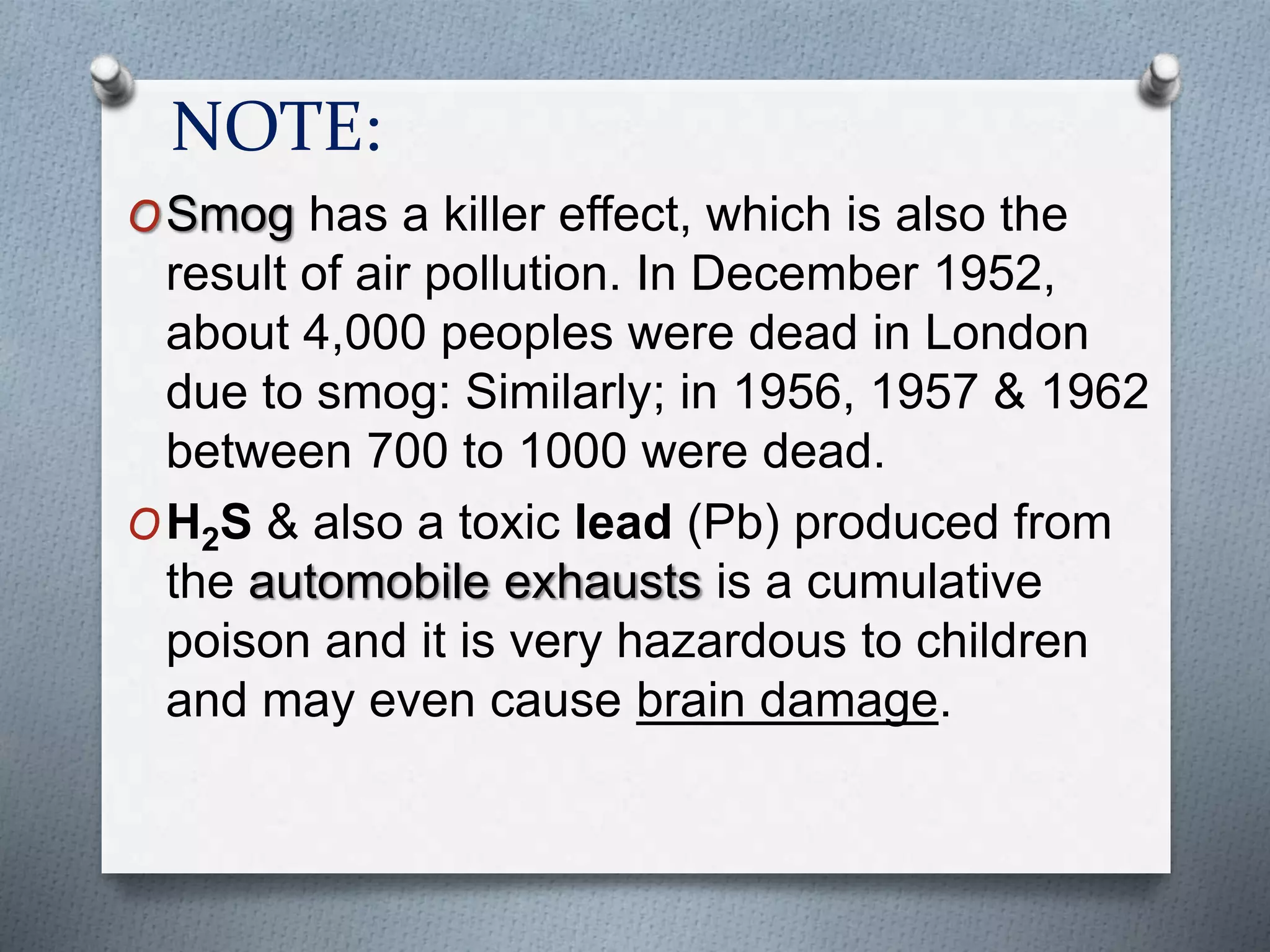 NOTE:
OSmog has a killer effect, which is also the
result of air pollution. In December 1952,
about 4,000 peoples were dead in London
due to smog: Similarly; in 1956, 1957 & 1962
between 700 to 1000 were dead.
OH2S & also a toxic lead (Pb) produced from
the automobile exhausts is a cumulative
poison and it is very hazardous to children
and may even cause brain damage.
 