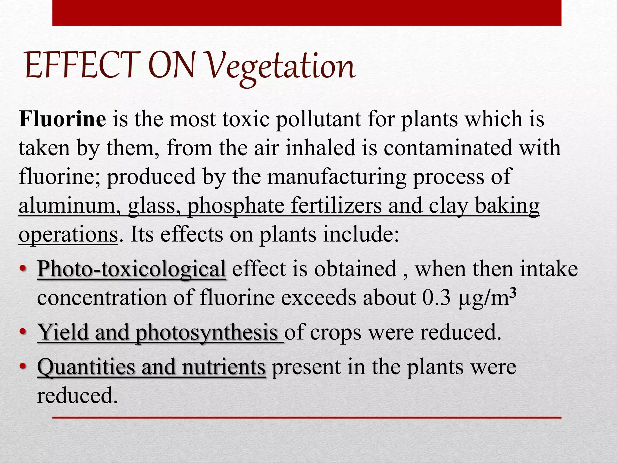 EFFECT ON Vegetation
Fluorine is the most toxic pollutant for plants which is
taken by them, from the air inhaled is contaminated with
fluorine; produced by the manufacturing process of
aluminum, glass, phosphate fertilizers and clay baking
operations. Its effects on plants include:
• Photo-toxicological effect is obtained , when then intake
concentration of fluorine exceeds about 0.3 µg/m3
• Yield and photosynthesis of crops were reduced.
• Quantities and nutrients present in the plants were
reduced.
 