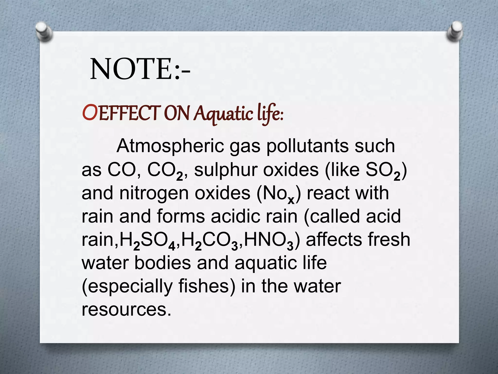 NOTE:-
OEFFECT ON Aquatic life:
Atmospheric gas pollutants such
as CO, CO2, sulphur oxides (like SO2)
and nitrogen oxides (Nox) react with
rain and forms acidic rain (called acid
rain,H2SO4,H2CO3,HNO3) affects fresh
water bodies and aquatic life
(especially fishes) in the water
resources.
 