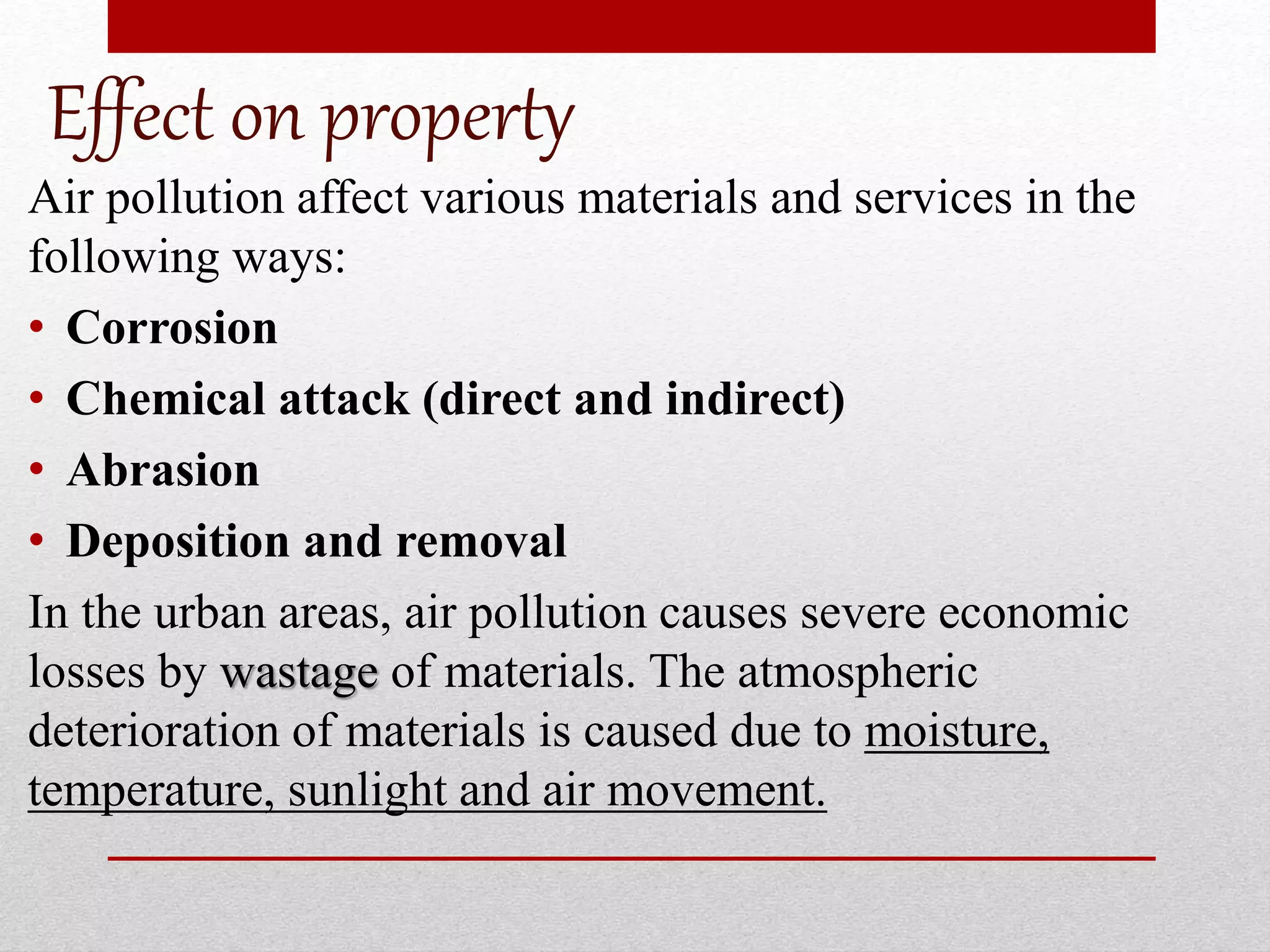 Effect on property
Air pollution affect various materials and services in the
following ways:
• Corrosion
• Chemical attack (direct and indirect)
• Abrasion
• Deposition and removal
In the urban areas, air pollution causes severe economic
losses by wastage of materials. The atmospheric
deterioration of materials is caused due to moisture,
temperature, sunlight and air movement.
 