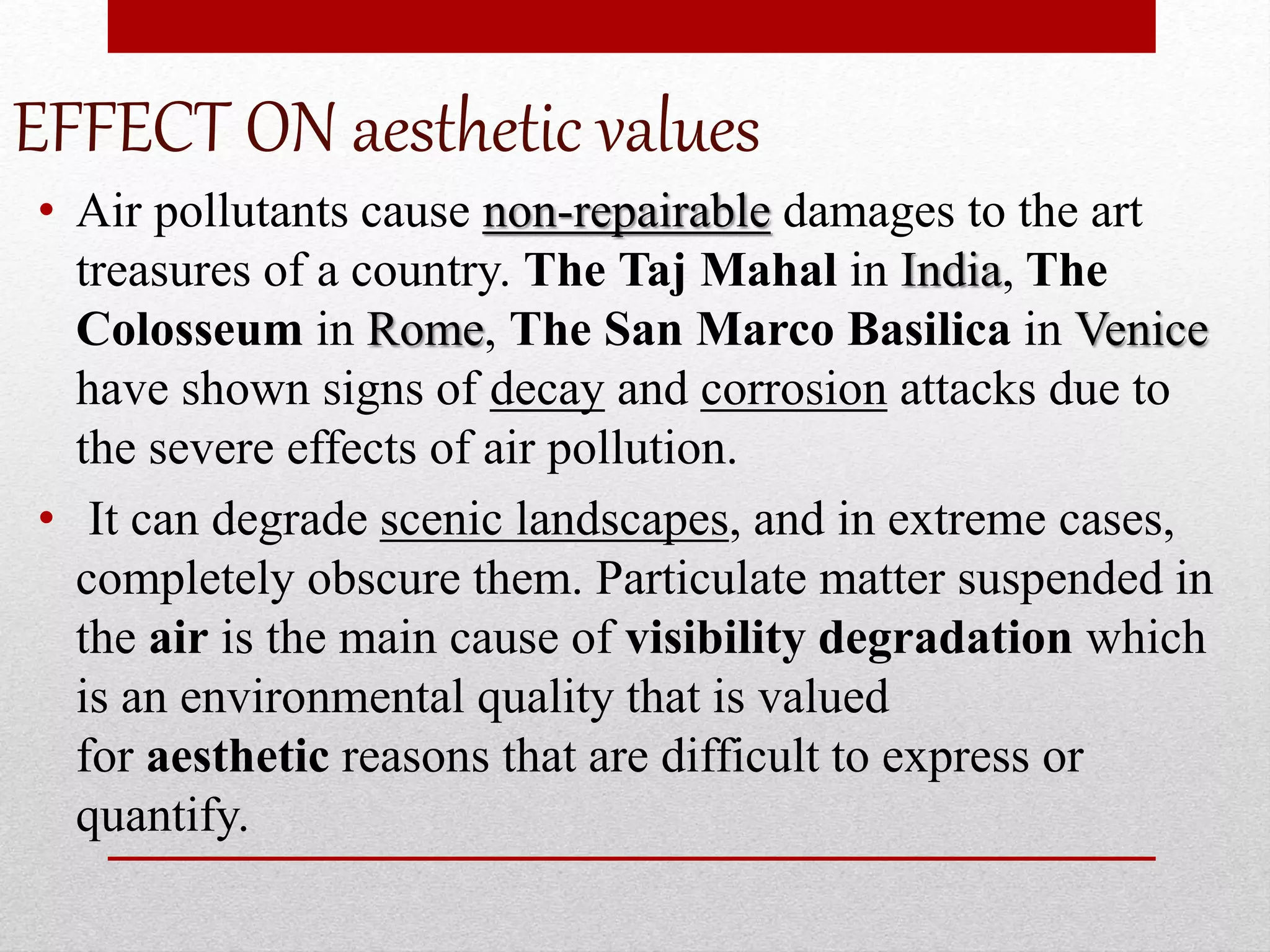 EFFECT ON aesthetic values
• Air pollutants cause non-repairable damages to the art
treasures of a country. The Taj Mahal in India, The
Colosseum in Rome, The San Marco Basilica in Venice
have shown signs of decay and corrosion attacks due to
the severe effects of air pollution.
• It can degrade scenic landscapes, and in extreme cases,
completely obscure them. Particulate matter suspended in
the air is the main cause of visibility degradation which
is an environmental quality that is valued
for aesthetic reasons that are difficult to express or
quantify.
 