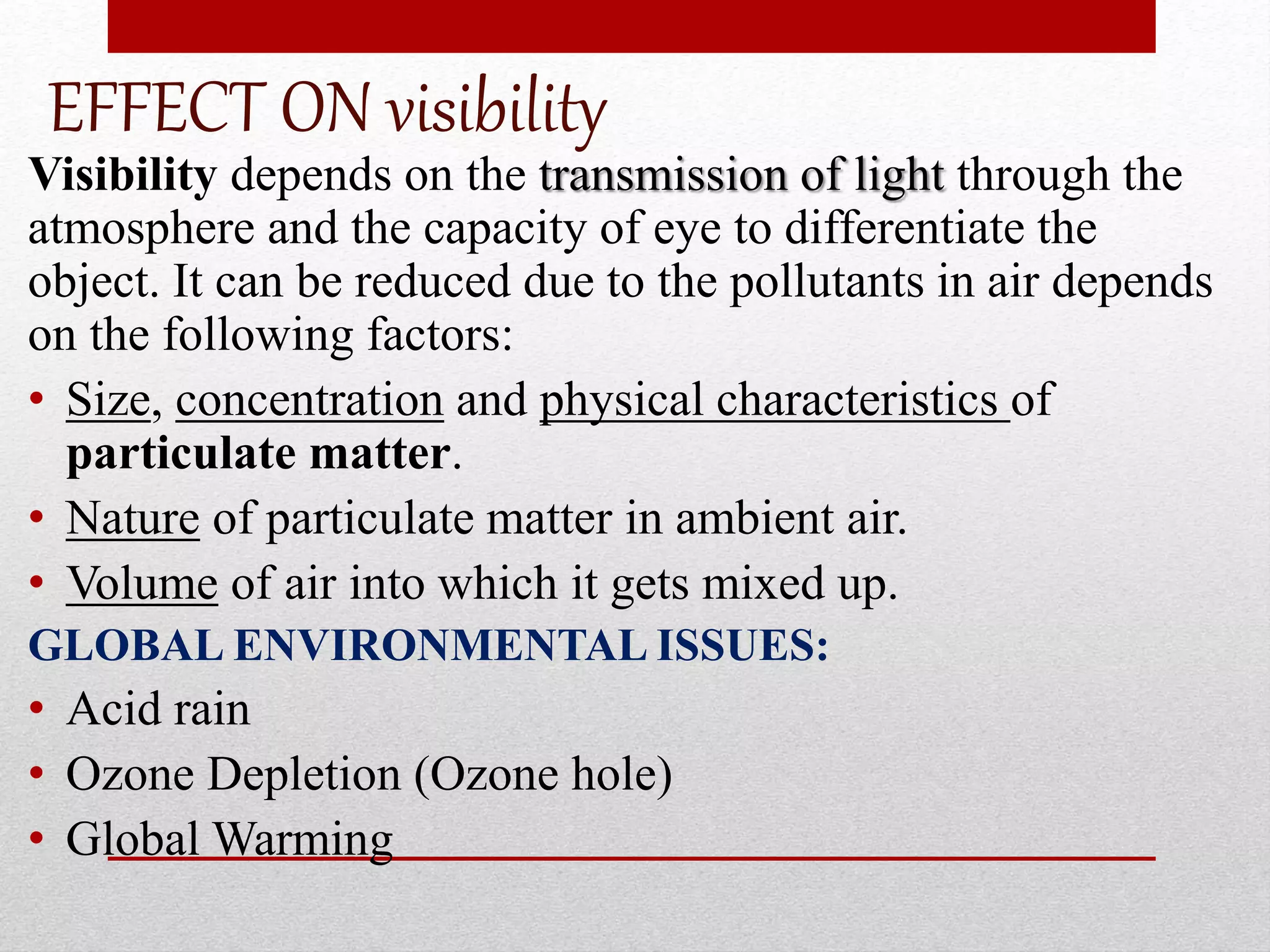 EFFECT ON visibility
Visibility depends on the transmission of light through the
atmosphere and the capacity of eye to differentiate the
object. It can be reduced due to the pollutants in air depends
on the following factors:
• Size, concentration and physical characteristics of
particulate matter.
• Nature of particulate matter in ambient air.
• Volume of air into which it gets mixed up.
GLOBAL ENVIRONMENTAL ISSUES:
• Acid rain
• Ozone Depletion (Ozone hole)
• Global Warming
 