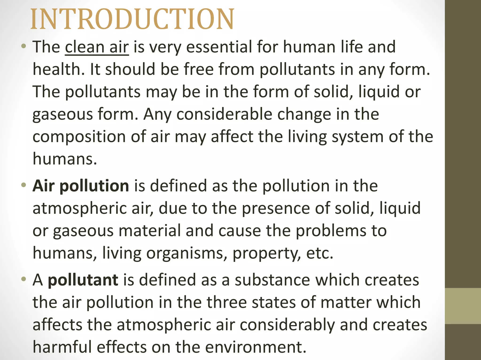 INTRODUCTION
• The clean air is very essential for human life and
health. It should be free from pollutants in any form.
The pollutants may be in the form of solid, liquid or
gaseous form. Any considerable change in the
composition of air may affect the living system of the
humans.
• Air pollution is defined as the pollution in the
atmospheric air, due to the presence of solid, liquid
or gaseous material and cause the problems to
humans, living organisms, property, etc.
• A pollutant is defined as a substance which creates
the air pollution in the three states of matter which
affects the atmospheric air considerably and creates
harmful effects on the environment.
 