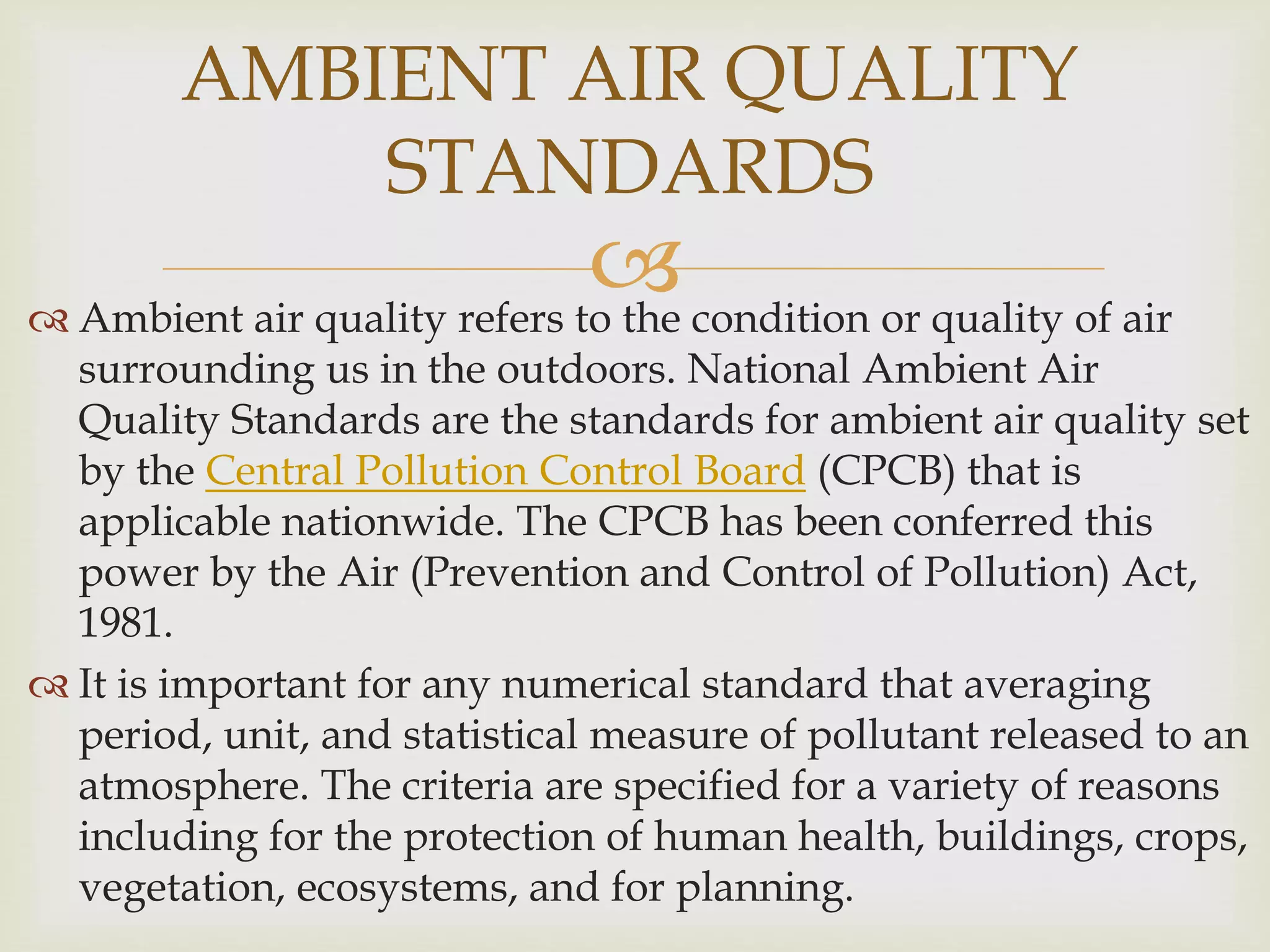  Ambient air quality refers to the condition or quality of air
surrounding us in the outdoors. National Ambient Air
Quality Standards are the standards for ambient air quality set
by the Central Pollution Control Board (CPCB) that is
applicable nationwide. The CPCB has been conferred this
power by the Air (Prevention and Control of Pollution) Act,
1981.
 It is important for any numerical standard that averaging
period, unit, and statistical measure of pollutant released to an
atmosphere. The criteria are specified for a variety of reasons
including for the protection of human health, buildings, crops,
vegetation, ecosystems, and for planning.
AMBIENT AIR QUALITY
STANDARDS
 