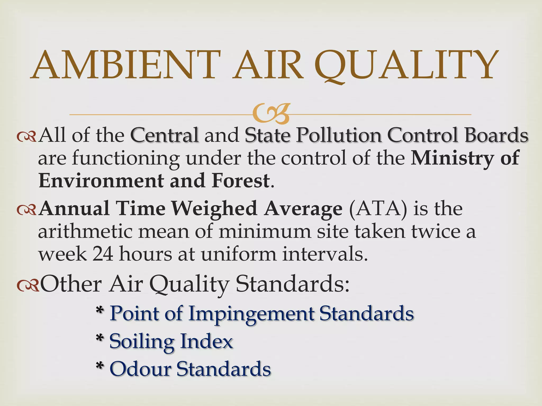 All of the Central and State Pollution Control Boards
are functioning under the control of the Ministry of
Environment and Forest.
Annual Time Weighed Average (ATA) is the
arithmetic mean of minimum site taken twice a
week 24 hours at uniform intervals.
Other Air Quality Standards:
* Point of Impingement Standards
* Soiling Index
* Odour Standards
AMBIENT AIR QUALITY
 