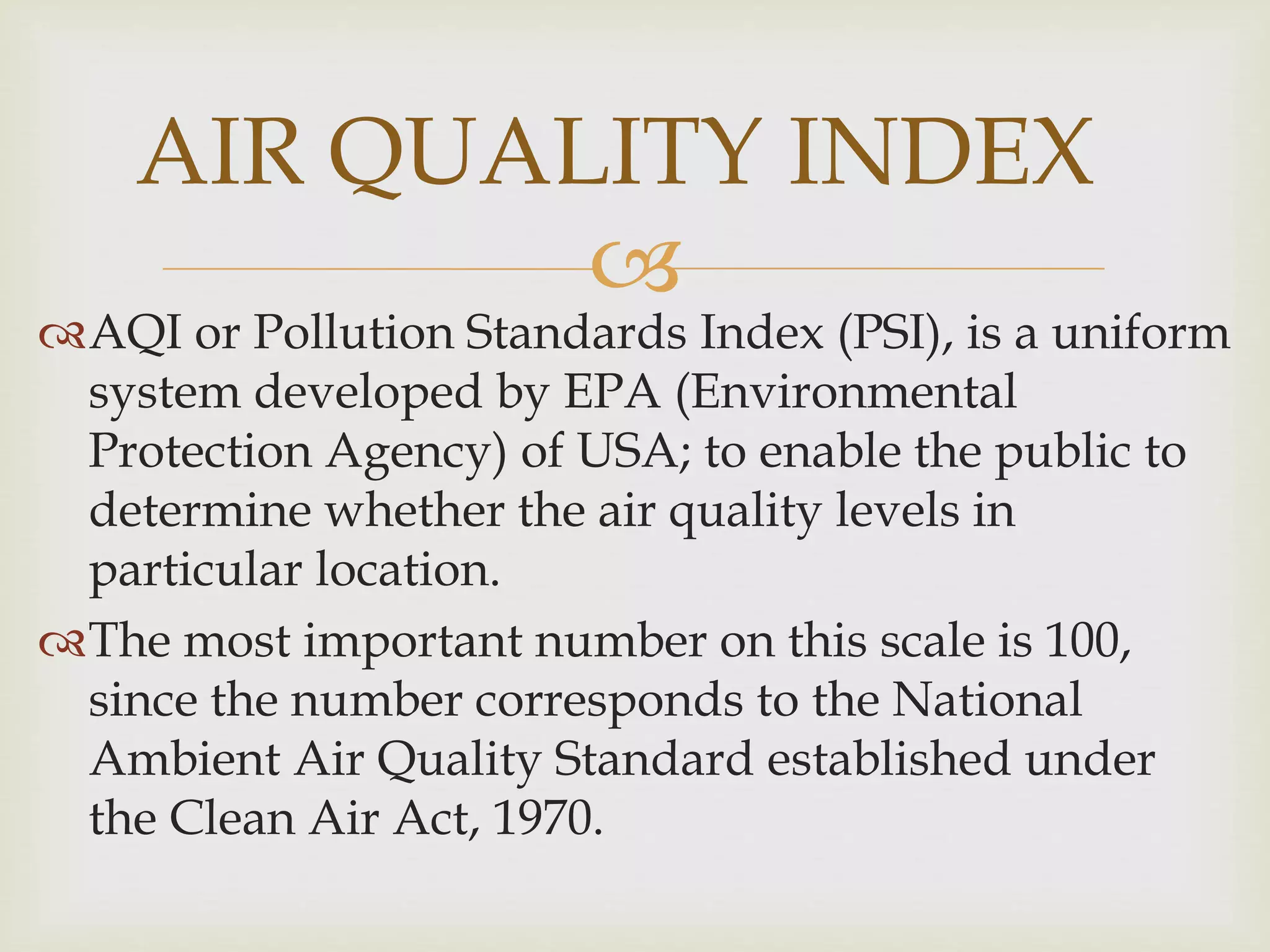 
AQI or Pollution Standards Index (PSI), is a uniform
system developed by EPA (Environmental
Protection Agency) of USA; to enable the public to
determine whether the air quality levels in
particular location.
The most important number on this scale is 100,
since the number corresponds to the National
Ambient Air Quality Standard established under
the Clean Air Act, 1970.
AIR QUALITY INDEX
 
