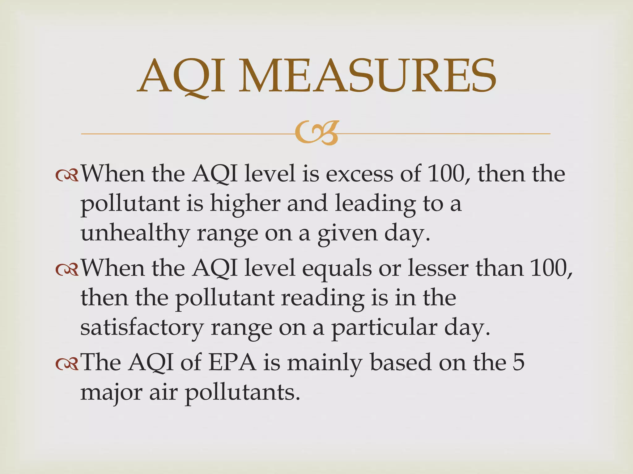 
When the AQI level is excess of 100, then the
pollutant is higher and leading to a
unhealthy range on a given day.
When the AQI level equals or lesser than 100,
then the pollutant reading is in the
satisfactory range on a particular day.
The AQI of EPA is mainly based on the 5
major air pollutants.
AQI MEASURES
 