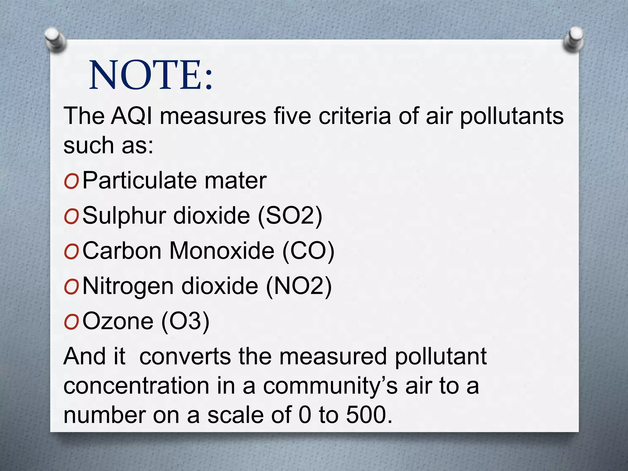 NOTE:
The AQI measures five criteria of air pollutants
such as:
OParticulate mater
OSulphur dioxide (SO2)
OCarbon Monoxide (CO)
ONitrogen dioxide (NO2)
OOzone (O3)
And it converts the measured pollutant
concentration in a community’s air to a
number on a scale of 0 to 500.
 
