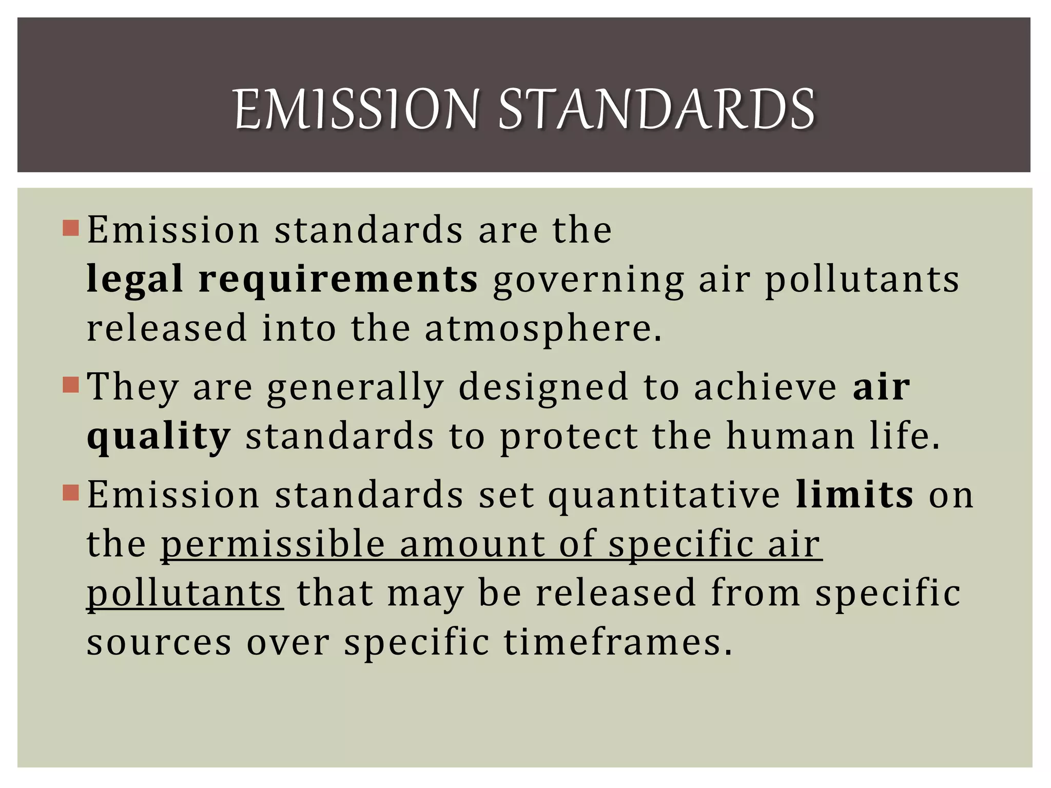 Emission standards are the
legal requirements governing air pollutants
released into the atmosphere.
They are generally designed to achieve air
quality standards to protect the human life.
Emission standards set quantitative limits on
the permissible amount of specific air
pollutants that may be released from specific
sources over specific timeframes.
EMISSION STANDARDS
 