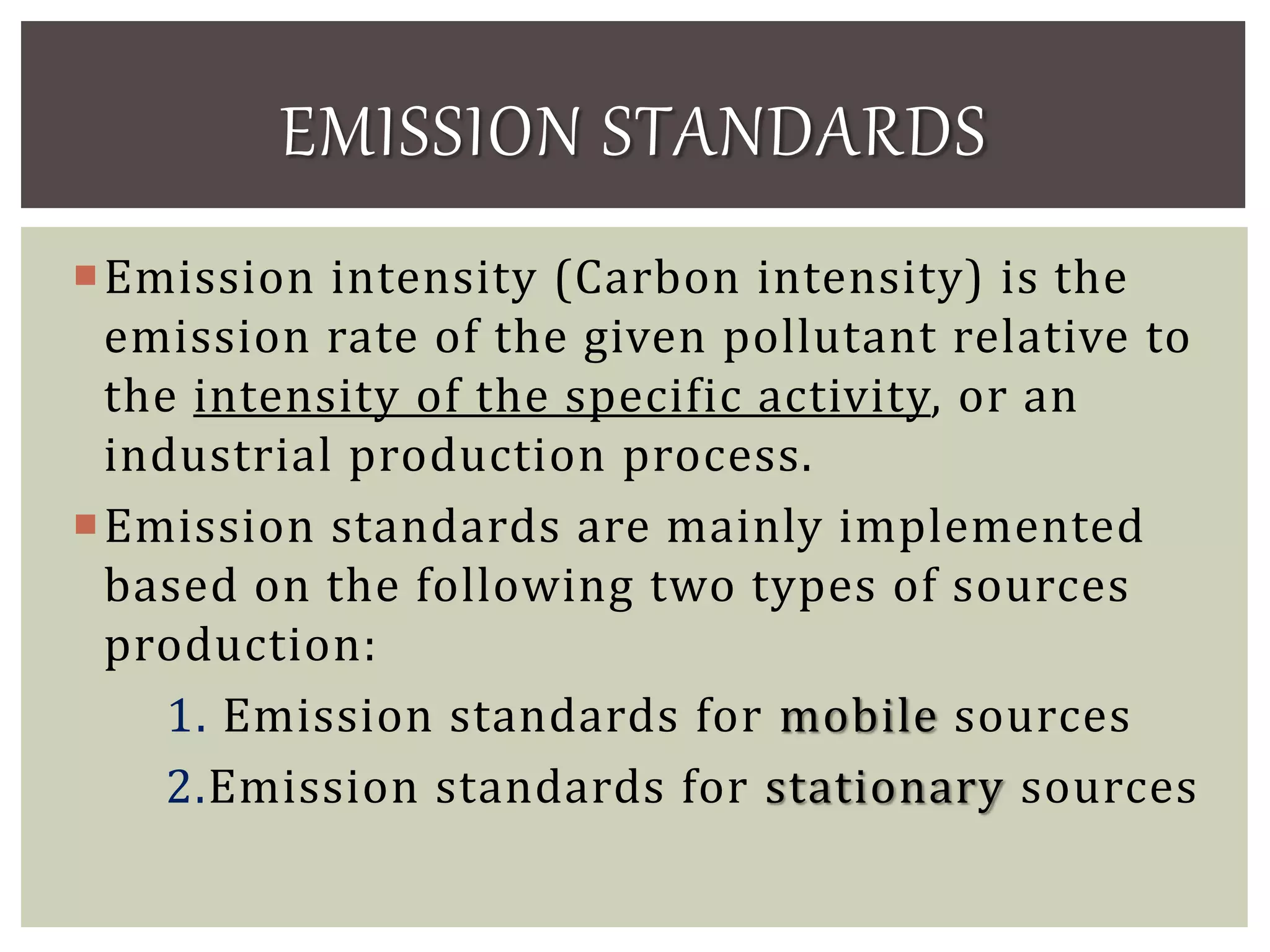 Emission intensity (Carbon intensity) is the
emission rate of the given pollutant relative to
the intensity of the specific activity, or an
industrial production process.
Emission standards are mainly implemented
based on the following two types of sources
production:
1. Emission standards for mobile sources
2.Emission standards for stationary sources
EMISSION STANDARDS
 