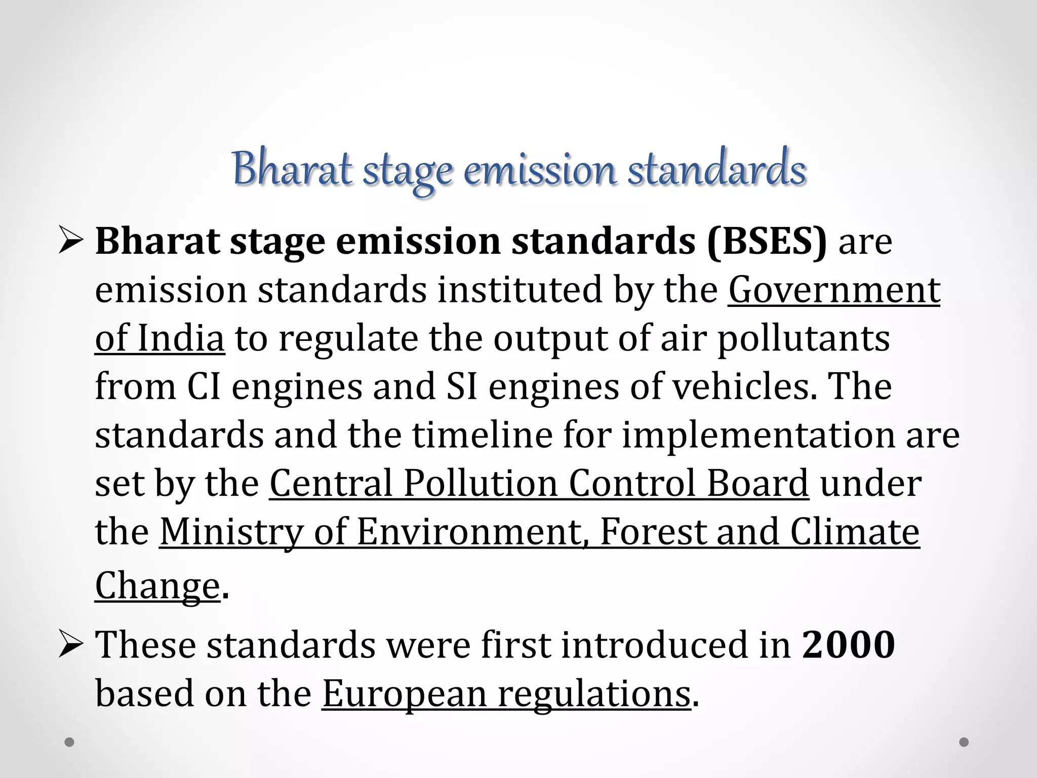 Bharat stage emission standards
 Bharat stage emission standards (BSES) are
emission standards instituted by the Government
of India to regulate the output of air pollutants
from CI engines and SI engines of vehicles. The
standards and the timeline for implementation are
set by the Central Pollution Control Board under
the Ministry of Environment, Forest and Climate
Change.
 These standards were first introduced in 2000
based on the European regulations.
 