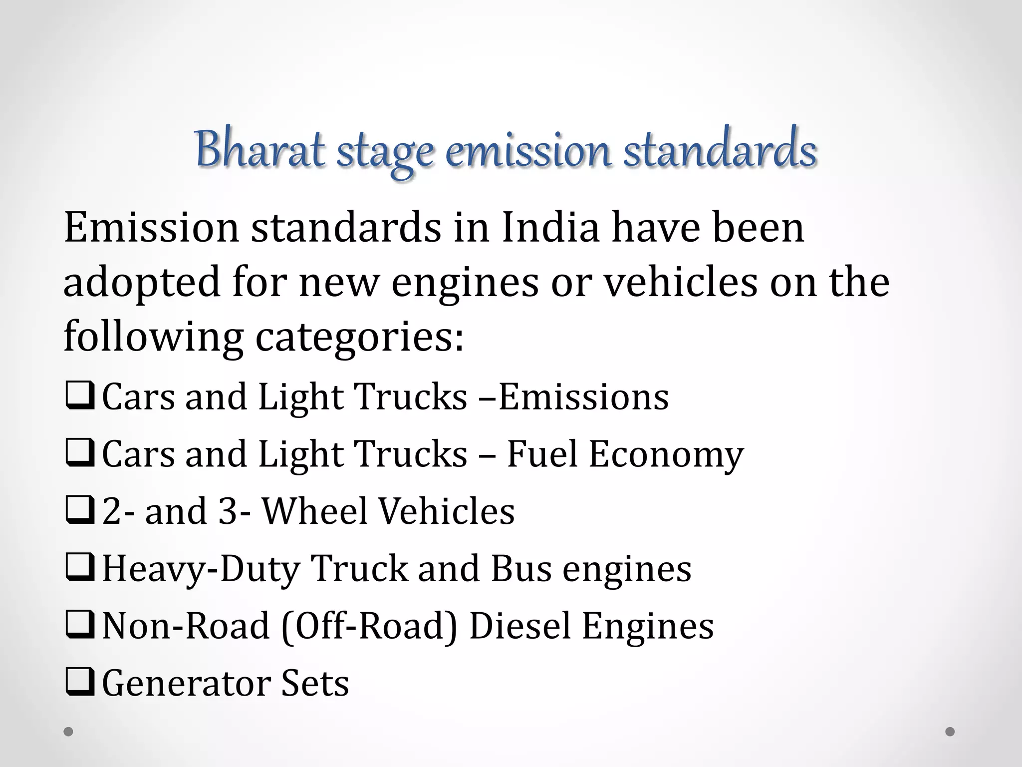 Bharat stage emission standards
Emission standards in India have been
adopted for new engines or vehicles on the
following categories:
Cars and Light Trucks –Emissions
Cars and Light Trucks – Fuel Economy
2- and 3- Wheel Vehicles
Heavy-Duty Truck and Bus engines
Non-Road (Off-Road) Diesel Engines
Generator Sets
 