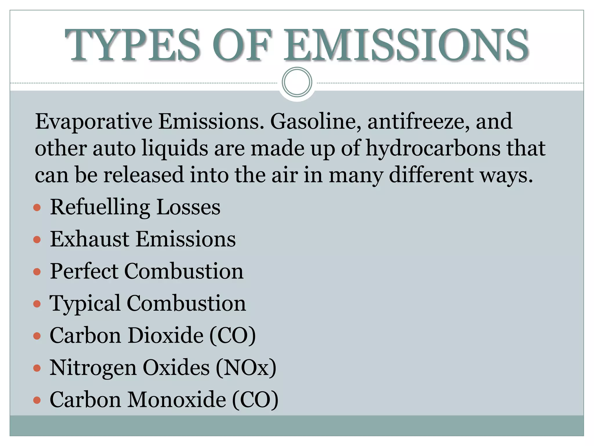 TYPES OF EMISSIONS
Evaporative Emissions. Gasoline, antifreeze, and
other auto liquids are made up of hydrocarbons that
can be released into the air in many different ways.
 Refuelling Losses
 Exhaust Emissions
 Perfect Combustion
 Typical Combustion
 Carbon Dioxide (CO)
 Nitrogen Oxides (NOx)
 Carbon Monoxide (CO)
 