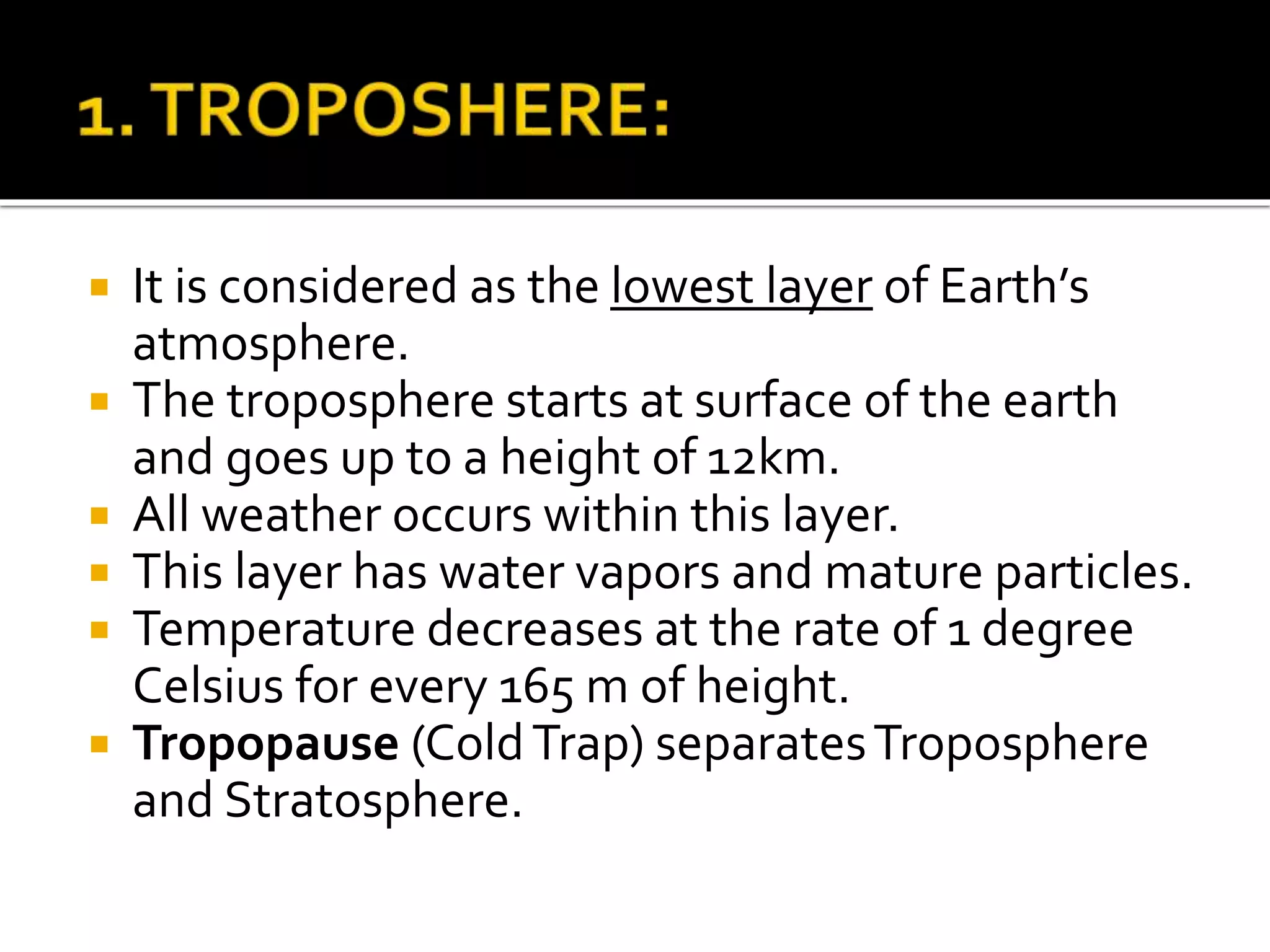  It is considered as the lowest layer of Earth’s
atmosphere.
 The troposphere starts at surface of the earth
and goes up to a height of 12km.
 All weather occurs within this layer.
 This layer has water vapors and mature particles.
 Temperature decreases at the rate of 1 degree
Celsius for every 165 m of height.
 Tropopause (ColdTrap) separatesTroposphere
and Stratosphere.
 