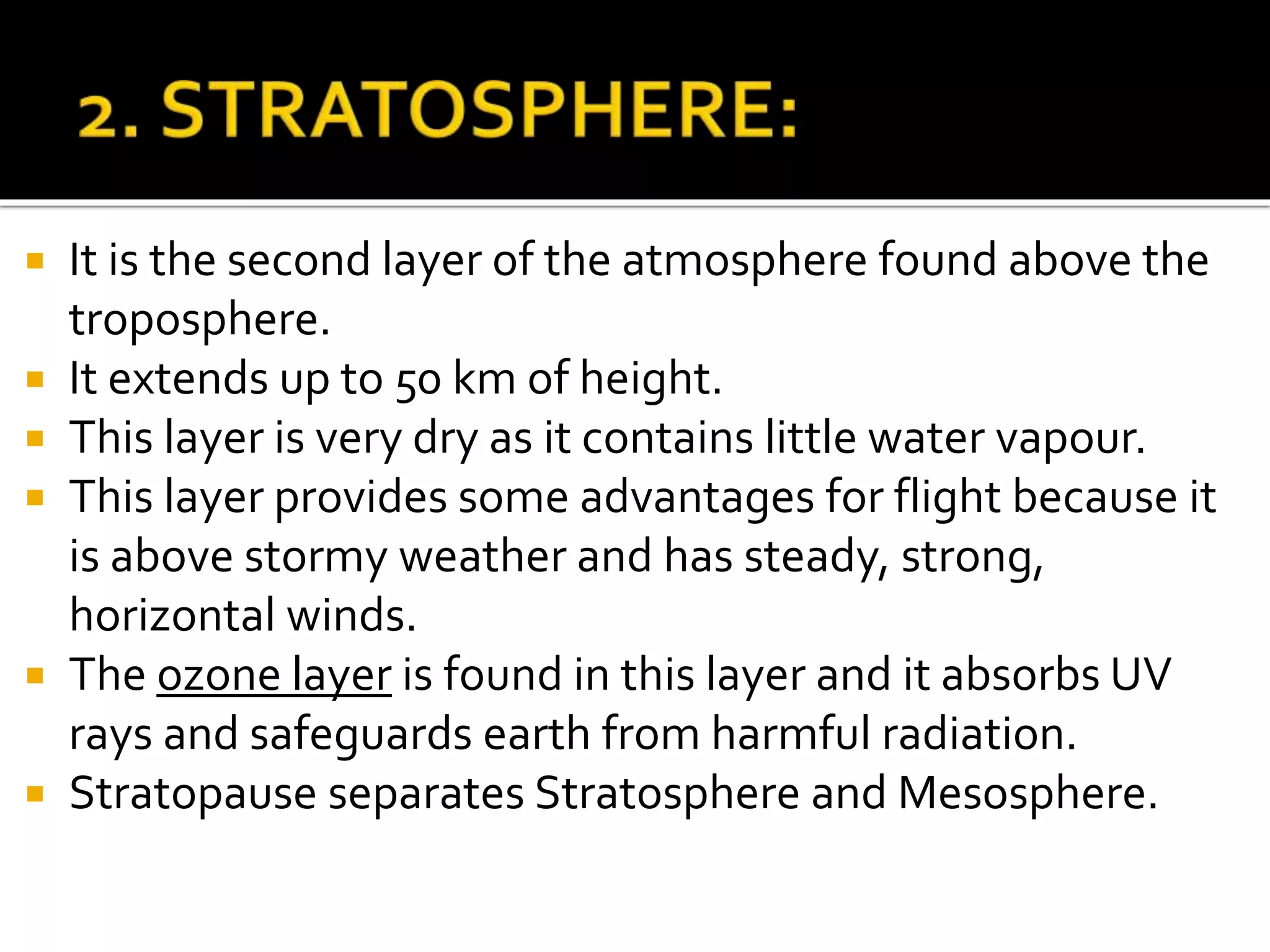  It is the second layer of the atmosphere found above the
troposphere.
 It extends up to 50 km of height.
 This layer is very dry as it contains little water vapour.
 This layer provides some advantages for flight because it
is above stormy weather and has steady, strong,
horizontal winds.
 The ozone layer is found in this layer and it absorbs UV
rays and safeguards earth from harmful radiation.
 Stratopause separates Stratosphere and Mesosphere.
 