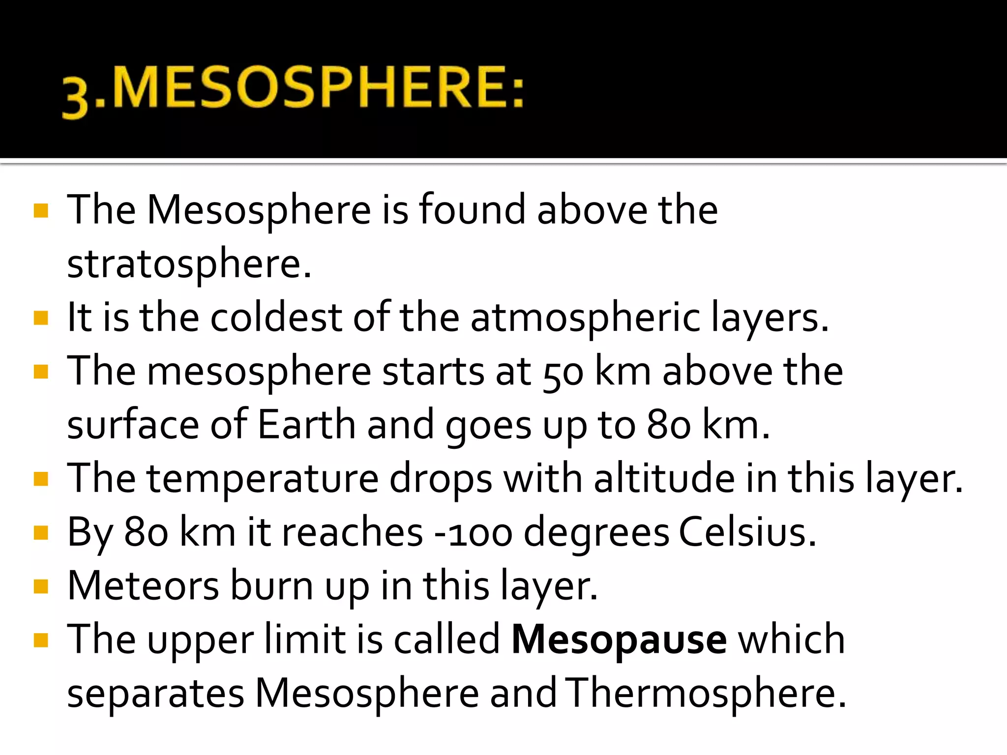  The Mesosphere is found above the
stratosphere.
 It is the coldest of the atmospheric layers.
 The mesosphere starts at 50 km above the
surface of Earth and goes up to 80 km.
 The temperature drops with altitude in this layer.
 By 80 km it reaches -100 degrees Celsius.
 Meteors burn up in this layer.
 The upper limit is called Mesopause which
separates Mesosphere andThermosphere.
 