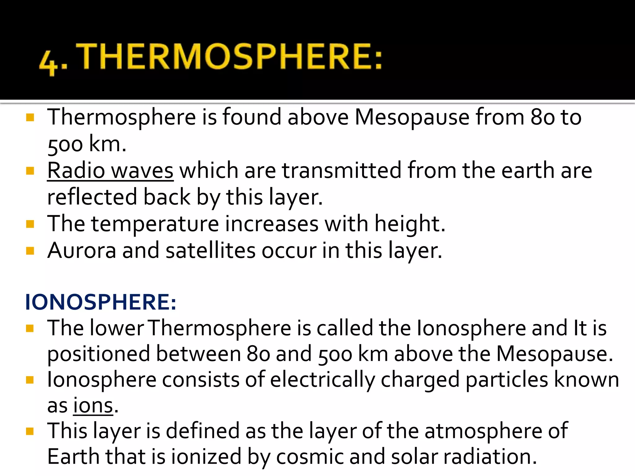  Thermosphere is found above Mesopause from 80 to
500 km.
 Radio waves which are transmitted from the earth are
reflected back by this layer.
 The temperature increases with height.
 Aurora and satellites occur in this layer.
IONOSPHERE:
 The lowerThermosphere is called the Ionosphere and It is
positioned between 80 and 500 km above the Mesopause.
 Ionosphere consists of electrically charged particles known
as ions.
 This layer is defined as the layer of the atmosphere of
Earth that is ionized by cosmic and solar radiation.
 