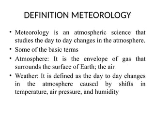 DEFINITION METEOROLOGY
• Meteorology is an atmospheric science that
studies the day to day changes in the atmosphere.
• Some of the basic terms
• Atmosphere: It is the envelope of gas that
surrounds the surface of Earth; the air
• Weather: It is defined as the day to day changes
in the atmosphere caused by shifts in
temperature, air pressure, and humidity
 