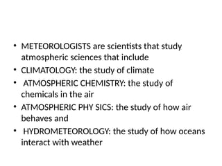 • METEOROLOGISTS are scientists that study
atmospheric sciences that include
• CLIMATOLOGY: the study of climate
• ATMOSPHERIC CHEMISTRY: the study of
chemicals in the air
• ATMOSPHERIC PHY SICS: the study of how air
behaves and
• HYDROMETEOROLOGY: the study of how oceans
interact with weather
 