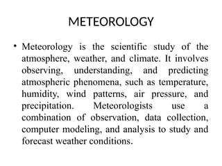 METEOROLOGY
• Meteorology is the scientific study of the
atmosphere, weather, and climate. It involves
observing, understanding, and predicting
atmospheric phenomena, such as temperature,
humidity, wind patterns, air pressure, and
precipitation. Meteorologists use a
combination of observation, data collection,
computer modeling, and analysis to study and
forecast weather conditions.
 
