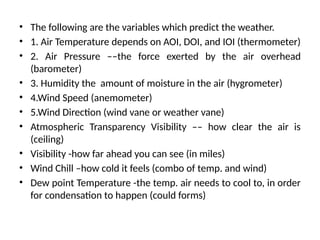 • The following are the variables which predict the weather.
• 1. Air Temperature depends on AOI, DOI, and IOI (thermometer)
• 2. Air Pressure ––the force exerted by the air overhead
(barometer)
• 3. Humidity the amount of moisture in the air (hygrometer)
• 4.Wind Speed (anemometer)
• 5.Wind Direction (wind vane or weather vane)
• Atmospheric Transparency Visibility –– how clear the air is
(ceiling)
• Visibility -how far ahead you can see (in miles)
• Wind Chill –how cold it feels (combo of temp. and wind)
• Dew point Temperature -the temp. air needs to cool to, in order
for condensation to happen (could forms)
 