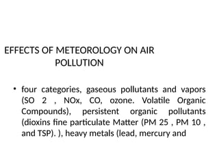EFFECTS OF METEOROLOGY ON AIR
POLLUTION
• four categories, gaseous pollutants and vapors
(SO 2 , NOx, CO, ozone. Volatile Organic
Compounds), persistent organic pollutants
(dioxins fine particulate Matter (PM 25 , PM 10 ,
and TSP). ), heavy metals (lead, mercury and
 