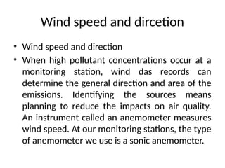 Wind speed and dircetion
• Wind speed and direction
• When high pollutant concentrations occur at a
monitoring station, wind das records can
determine the general direction and area of the
emissions. Identifying the sources means
planning to reduce the impacts on air quality.
An instrument called an anemometer measures
wind speed. At our monitoring stations, the type
of anemometer we use is a sonic anemometer.
 