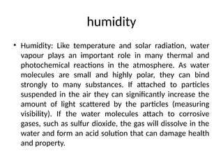 humidity
• Humidity: Like temperature and solar radiation, water
vapour plays an important role in many thermal and
photochemical reactions in the atmosphere. As water
molecules are small and highly polar, they can bind
strongly to many substances. If attached to particles
suspended in the air they can significantly increase the
amount of light scattered by the particles (measuring
visibility). If the water molecules attach to corrosive
gases, such as sulfur dioxide, the gas will dissolve in the
water and form an acid solution that can damage health
and property.
 