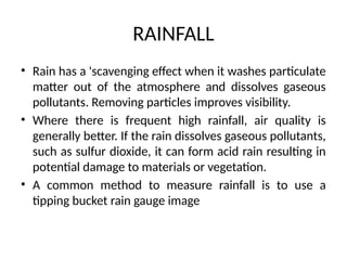 RAINFALL
• Rain has a 'scavenging effect when it washes particulate
matter out of the atmosphere and dissolves gaseous
pollutants. Removing particles improves visibility.
• Where there is frequent high rainfall, air quality is
generally better. If the rain dissolves gaseous pollutants,
such as sulfur dioxide, it can form acid rain resulting in
potential damage to materials or vegetation.
• A common method to measure rainfall is to use a
tipping bucket rain gauge image
 