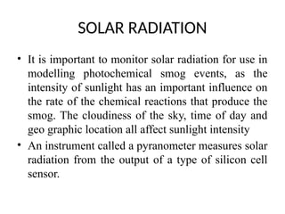 SOLAR RADIATION
• It is important to monitor solar radiation for use in
modelling photochemical smog events, as the
intensity of sunlight has an important influence on
the rate of the chemical reactions that produce the
smog. The cloudiness of the sky, time of day and
geo graphic location all affect sunlight intensity
• An instrument called a pyranometer measures solar
radiation from the output of a type of silicon cell
sensor.
 