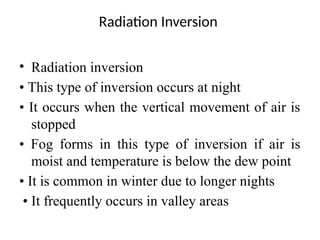 Radiation Inversion
• Radiation inversion
• This type of inversion occurs at night
• It occurs when the vertical movement of air is
stopped
• Fog forms in this type of inversion if air is
moist and temperature is below the dew point
• It is common in winter due to longer nights
• It frequently occurs in valley areas
 