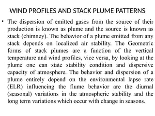 WIND PROFILES AND STACK PLUME PATTERNS
• The dispersion of emitted gases from the source of their
production is known as plume and the source is known as
stack (chimney). The behavior of a plume emitted from any
stack depends on localized air stability. The Geometric
forms of stack plumes are a function of the vertical
temperature and wind profiles, vice versa, by looking at the
plume one can state stability condition and dispersive
capacity of atmosphere. The behavior and dispersion of a
plume entirely depend on the environmental lapse rate
(ELR) influencing the flume behavior are the diurnal
(seasonal) variations in the atmospheric stability and the
long term variations which occur with change in seasons.
 