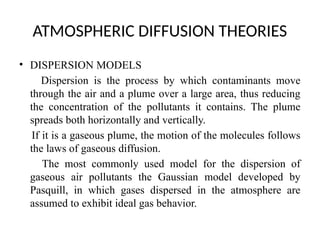 ATMOSPHERIC DIFFUSION THEORIES
• DISPERSION MODELS
Dispersion is the process by which contaminants move
through the air and a plume over a large area, thus reducing
the concentration of the pollutants it contains. The plume
spreads both horizontally and vertically.
If it is a gaseous plume, the motion of the molecules follows
the laws of gaseous diffusion.
The most commonly used model for the dispersion of
gaseous air pollutants the Gaussian model developed by
Pasquill, in which gases dispersed in the atmosphere are
assumed to exhibit ideal gas behavior.
 
